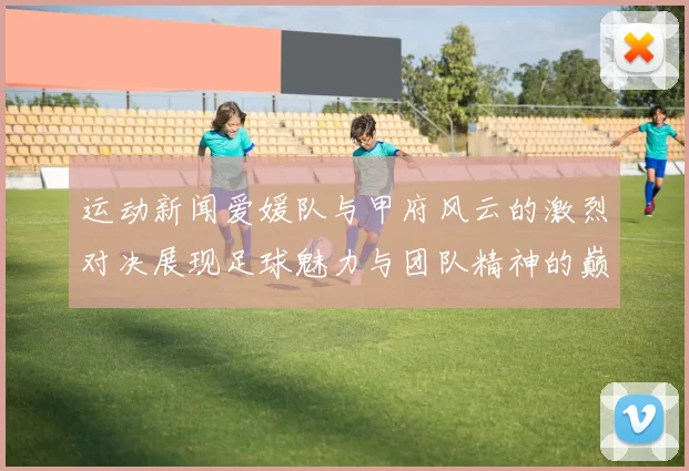 运动新闻爱媛队与甲府风云的激烈对决展现足球魅力与团队精神的巅峰之战