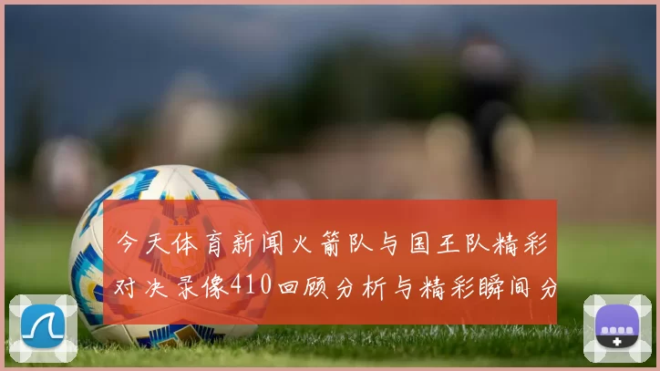 今天体育新闻火箭队与国王队精彩对决录像410回顾分析与精彩瞬间分享
